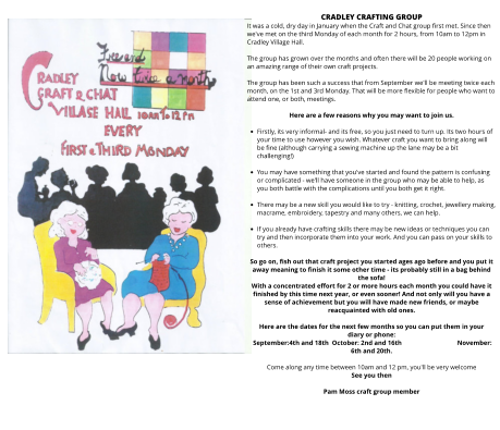 CRADLEY CRAFTING GROUP It was a cold, dry day in January when the Craft and Chat group first met. Since then we've met on the third Monday of each month for 2 hours, from 10am to 12pm in Cradley Village Hall.   The group has grown over the months and often there will be 20 people working on an amazing range of their own craft projects.  The group has been such a success that from September we'll be meeting twice each month, on the 1st and 3rd Monday. That will be more flexible for people who want to attend one, or both, meetings.  Here are a few reasons why you may want to join us.  •	Firstly, its very informal- and its free, so you just need to turn up. Its two hours of your time to use however you wish. Whatever craft you want to bring along will be fine (although carrying a sewing machine up the lane may be a bit challenging!)  •	You may have something that you've started and found the pattern is confusing or complicated - we'll have someone in the group who may be able to help, as you both battle with the complications until you both get it right.  •	There may be a new skill you would like to try - knitting, crochet, jewellery making,  macrame, embroidery, tapestry and many others, we can help.  •	If you already have crafting skills there may be new ideas or techniques you can try and then incorporate them into your work. And you can pass on your skills to others.  So go on, fish out that craft project you started ages ago before and you put it away meaning to finish it some other time - its probably still in a bag behind the sofa!  With a concentrated effort for 2 or more hours each month you could have it finished by this time next year, or even sooner! And not only will you have a sense of achievement but you will have made new friends, or maybe reacquainted with old ones.  Here are the dates for the next few months so you can put them in your diary or phone:  September:4th and 18th  October: 2nd and 16th		November: 6th and 20th.   Come along any time between 10am and 12 pm, you'll be very welcome  See you then  Pam Moss craft group member