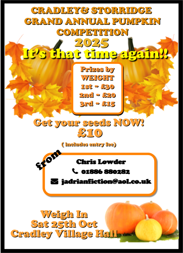 CRADLEY& STORRIDGE  GRAND ANNUAL PUMPKIN  COMPETITION 2025 It’s that time again!! Weigh In  Sat 25th Oct Cradley Village Hall Get your seeds NOW!  £10  ( includes entry fee)  Chris Lowder   01886 880282   jadrianfiction@aol.co.uk  Prizes by  WEIGHT 1st ~ £30 2nd ~ £20 3rd ~ £15 from